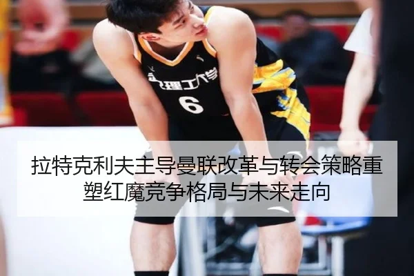 拉特克利夫主导曼联改革与转会策略重塑红魔竞争格局与未来走向