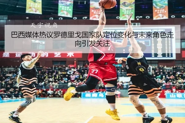 巴西媒体热议罗德里戈国家队定位变化与未来角色走向引发关注
