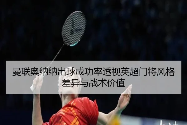 曼联奥纳纳出球成功率透视英超门将风格差异与战术价值