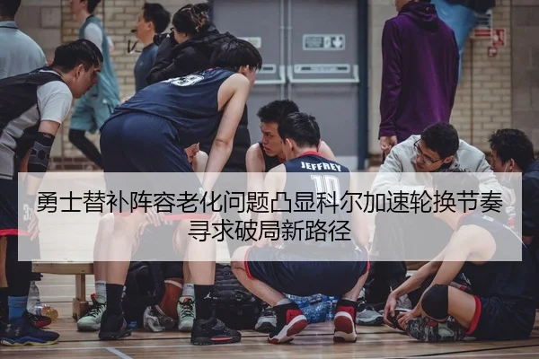 勇士替补阵容老化问题凸显科尔加速轮换节奏寻求破局新路径