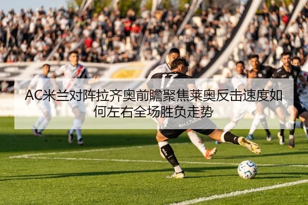 AC米兰对阵拉齐奥前瞻聚焦莱奥反击速度如何左右全场胜负走势