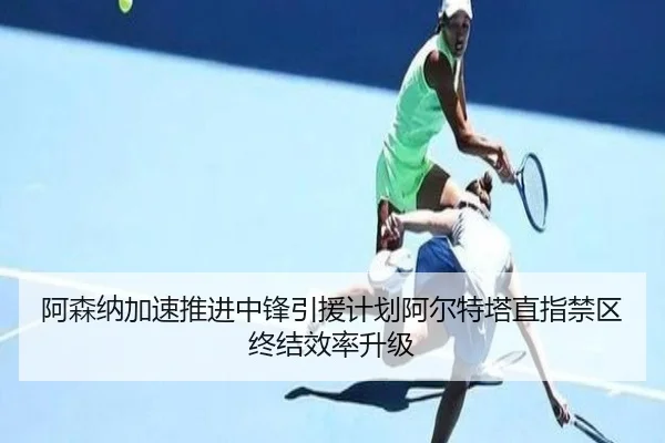阿森纳加速推进中锋引援计划阿尔特塔直指禁区终结效率升级